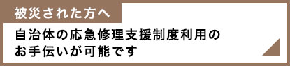 被災された方へ　自治体の応急修理支援制度利用のお手伝いが可能です